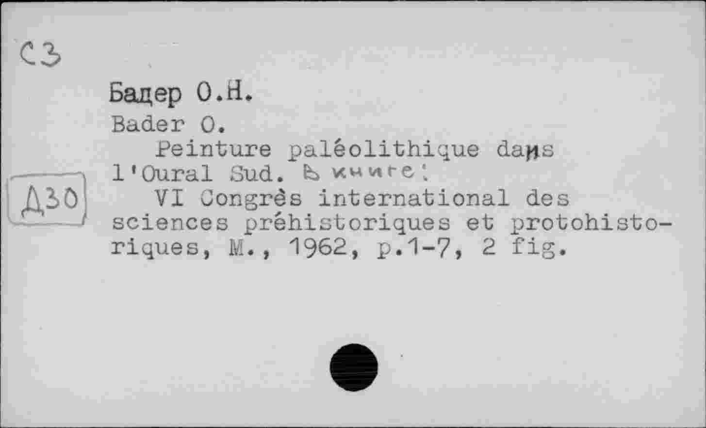 ﻿о
Ai0,
Бадер О.й.
Bader О.
Peinture paléolithique dans l'Oural Sud. bvcwwre:
VI Congrès international des sciences préhistoriques et protohistoriques, M. , 1962, p.1-7, 2 fig.